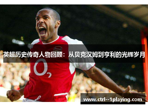 英超历史传奇人物回顾：从贝克汉姆到亨利的光辉岁月