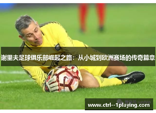 谢里夫足球俱乐部崛起之路:从小城到欧洲赛场的传奇篇章 谢里夫足球俱乐部崛起之路:从小城到欧洲赛场的传奇篇章