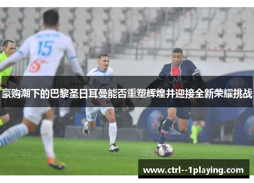 豪购潮下的巴黎圣日耳曼能否重塑辉煌并迎接全新荣耀挑战 豪购潮下的巴黎圣日耳曼能否重塑辉煌并迎接全新荣耀挑战