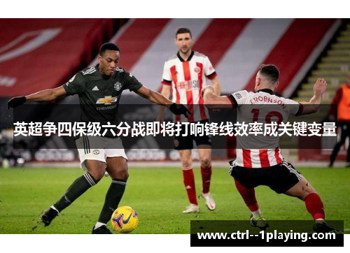 英超争四保级六分战即将打响锋线效率成关键变量 英超争四保级六分战即将打响锋线效率成关键变量