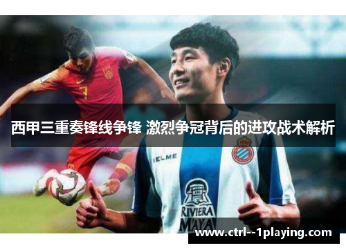 西甲三重奏锋线争锋 激烈争冠背后的进攻战术解析