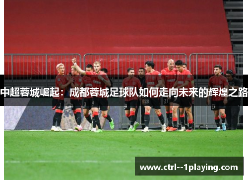 中超蓉城崛起：成都蓉城足球队如何走向未来的辉煌之路