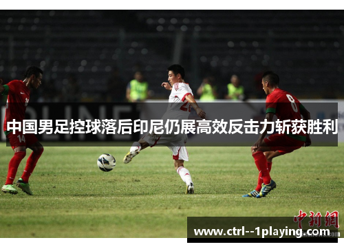 中国男足控球落后印尼仍展高效反击力斩获胜利 中国男足控球落后印尼仍展高效反击力斩获胜利