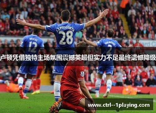 卢顿凭借独特主场氛围震撼英超但实力不足最终遗憾降级 卢顿凭借独特主场氛围震撼英超但实力不足最终遗憾降级