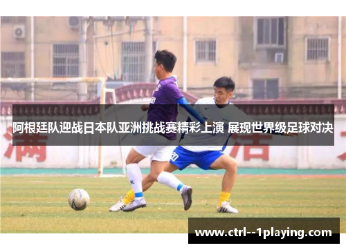 阿根廷队迎战日本队亚洲挑战赛精彩上演 展现世界级足球对决
