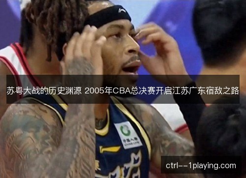 苏粤大战的历史渊源 2005年CBA总决赛开启江苏广东宿敌之路